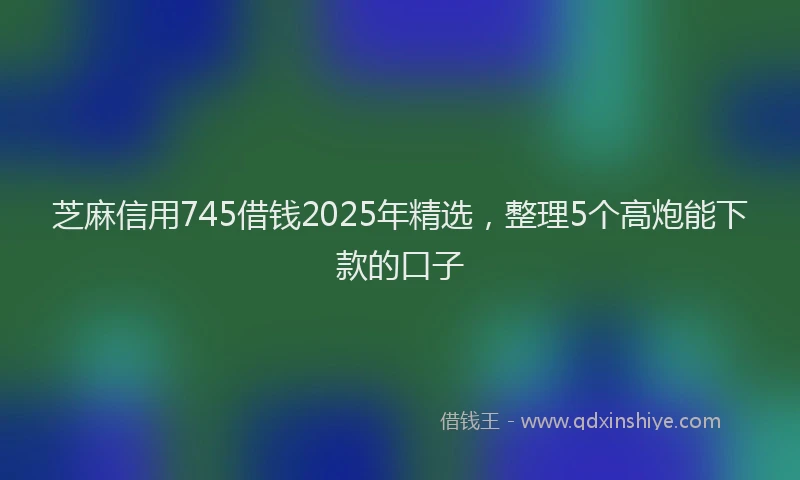 芝麻信用745借钱2025年精选，整理5个高炮能下款的口子