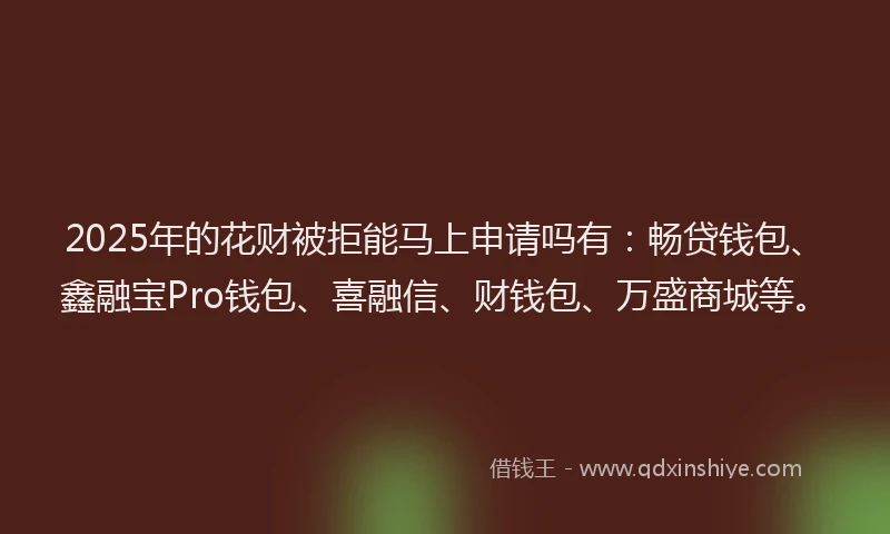 2025年的花财被拒能马上申请吗有：畅贷钱包、鑫融宝Pro钱包、喜融信、财钱包、万盛商城等。