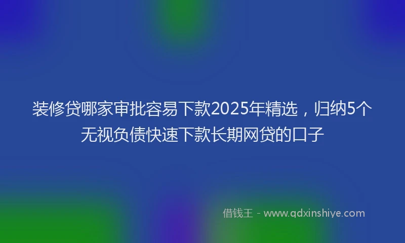 装修贷哪家审批容易下款2025年精选，归纳5个无视负债快速下款长期网贷的口子