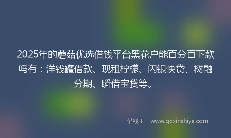 2025年的蘑菇优选借钱平台黑花户能百分百下款吗有：洋钱罐借款、现租柠檬、闪银快贷、树融分期、瞬借宝贷等。