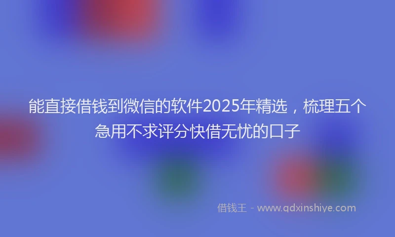 能直接借钱到微信的软件2025年精选，梳理五个急用不求评分快借无忧的口子