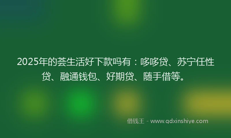 2025年的荟生活好下款吗有：哆哆贷、苏宁任性贷、融通钱包、好期贷、随手借等。