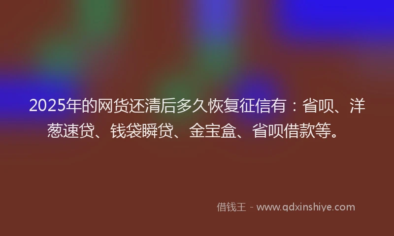 2025年的网货还清后多久恢复征信有：省呗、洋葱速贷、钱袋瞬贷、金宝盒、省呗借款等。