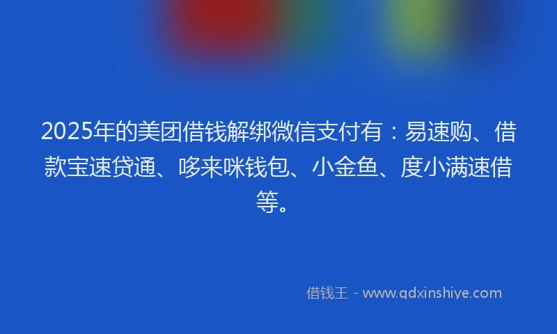 2025年的美团借钱解绑微信支付有：易速购、借款宝速贷通、哆来咪钱包、小金鱼、度小满速借等。