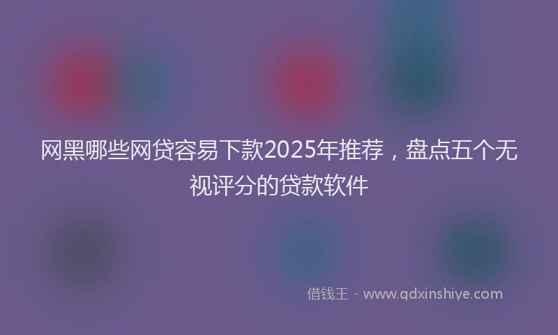 网黑哪些网贷容易下款2025年推荐，盘点五个无视评分的贷款软件