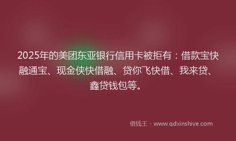 2025年的美团东亚银行信用卡被拒有：借款宝快融通宝、现金侠快借融、贷你飞快借、我来贷、鑫贷钱包等。