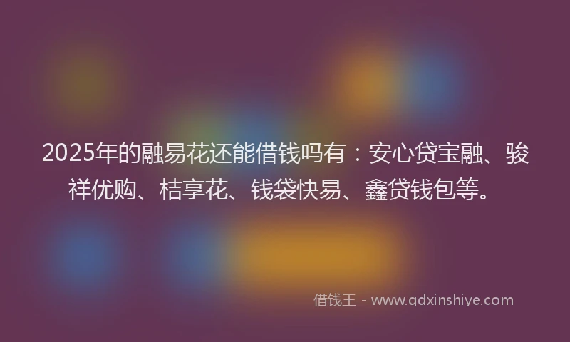 2025年的融易花还能借钱吗有：安心贷宝融、骏祥优购、桔享花、钱袋快易、鑫贷钱包等。