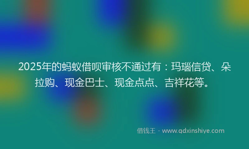 2025年的蚂蚁借呗审核不通过有：玛瑙信贷、朵拉购、现金巴士、现金点点、吉祥花等。