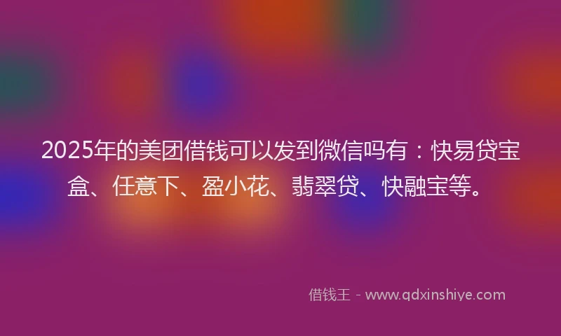 2025年的美团借钱可以发到微信吗有：快易贷宝盒、任意下、盈小花、翡翠贷、快融宝等。