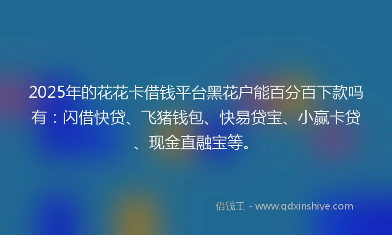2025年的花花卡借钱平台黑花户能百分百下款吗有：闪借快贷、飞猪钱包、快易贷宝、小赢卡贷、现金直融宝等。