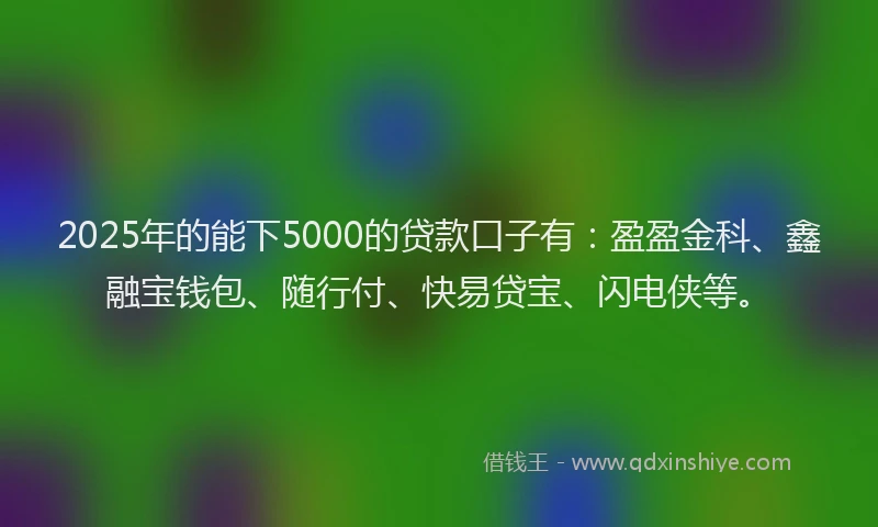 2025年的能下5000的贷款口子有：盈盈金科、鑫融宝钱包、随行付、快易贷宝、闪电侠等。