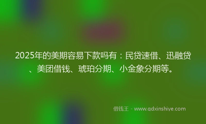 2025年的美期容易下款吗有：民贷速借、迅融贷、美团借钱、琥珀分期、小金象分期等。