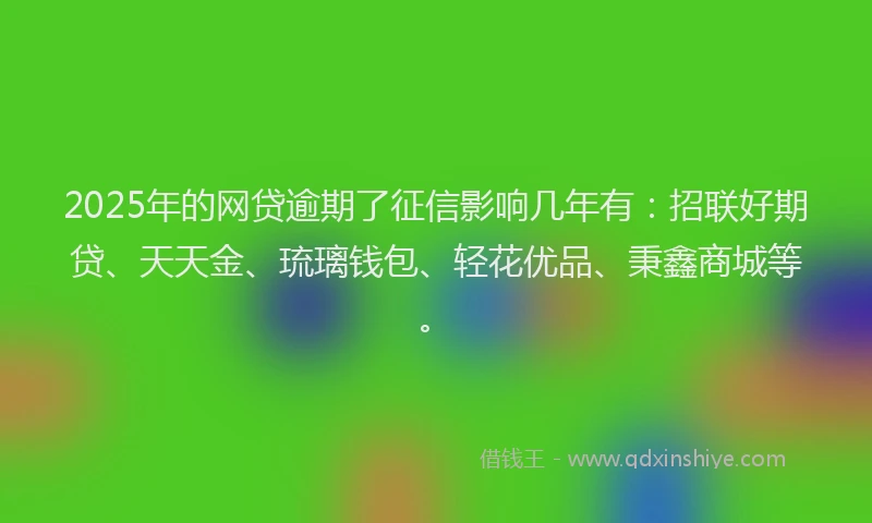 2025年的网贷逾期了征信影响几年有：招联好期贷、天天金、琉璃钱包、轻花优品、秉鑫商城等。