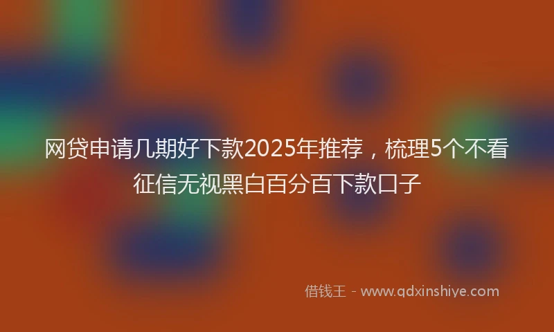 网贷申请几期好下款2025年推荐，梳理5个不看征信无视黑白百分百下款口子
