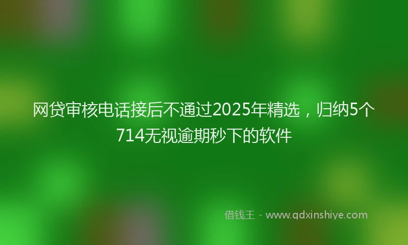 网贷审核电话接后不通过2025年精选，归纳5个714无视逾期秒下的软件
