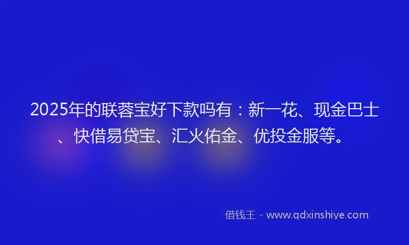 2025年的联蓉宝好下款吗有：新一花、现金巴士、快借易贷宝、汇火佑金、优投金服等。