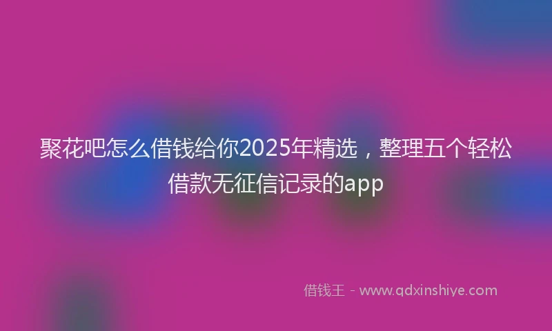 聚花吧怎么借钱给你2025年精选，整理五个轻松借款无征信记录的app