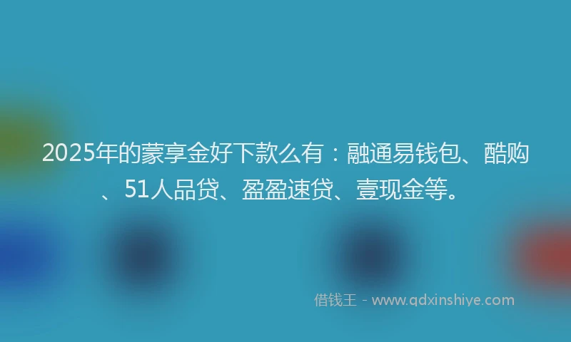2025年的蒙享金好下款么有：融通易钱包、酷购、51人品贷、盈盈速贷、壹现金等。