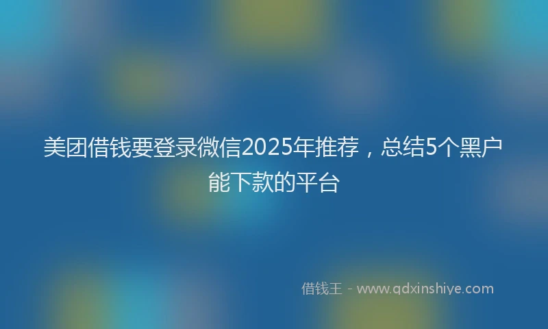 美团借钱要登录微信2025年推荐，总结5个黑户能下款的平台