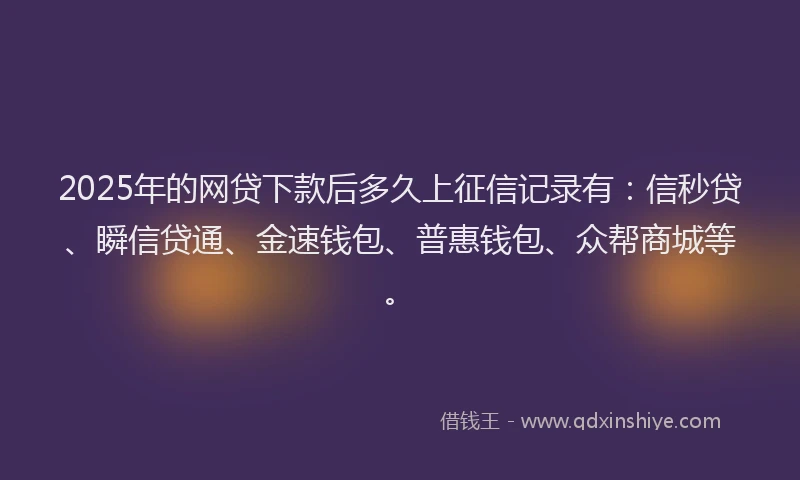 2025年的网贷下款后多久上征信记录有：信秒贷、瞬信贷通、金速钱包、普惠钱包、众帮商城等。