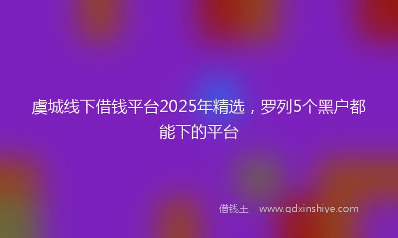虞城线下借钱平台2025年精选，罗列5个黑户都能下的平台