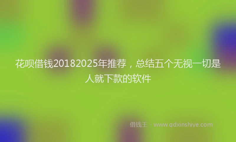 花呗借钱20182025年推荐，总结五个无视一切是人就下款的软件