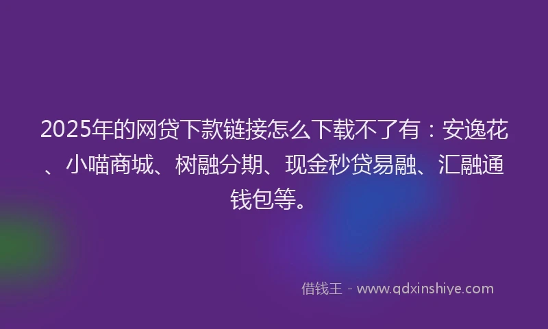 2025年的网贷下款链接怎么下载不了有：安逸花、小喵商城、树融分期、现金秒贷易融、汇融通钱包等。
