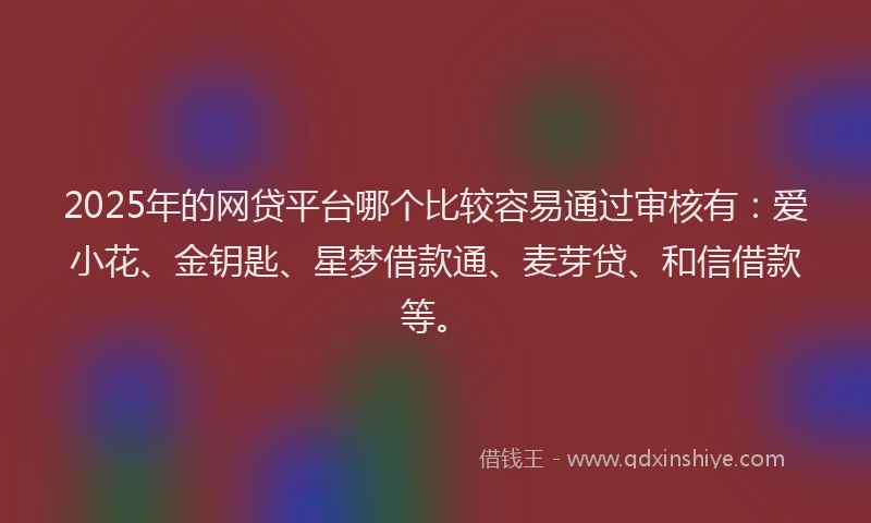 2025年的网贷平台哪个比较容易通过审核有：爱小花、金钥匙、星梦借款通、麦芽贷、和信借款等。