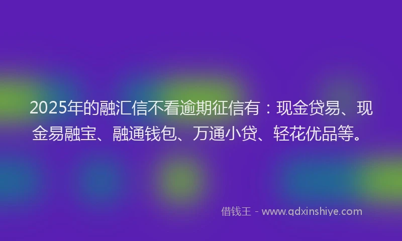 2025年的融汇信不看逾期征信有：现金贷易、现金易融宝、融通钱包、万通小贷、轻花优品等。