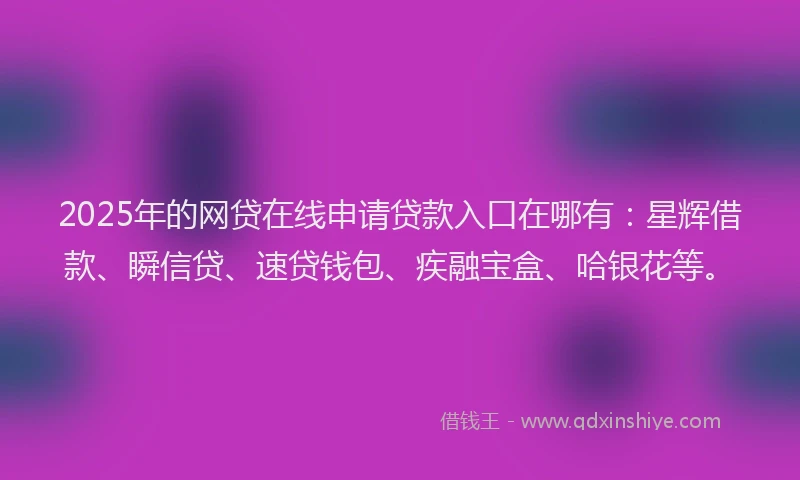 2025年的网贷在线申请贷款入口在哪有：星辉借款、瞬信贷、速贷钱包、疾融宝盒、哈银花等。