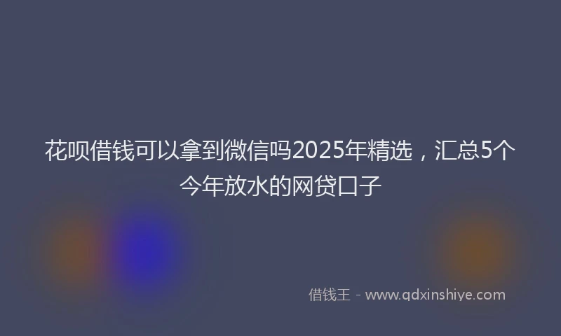 花呗借钱可以拿到微信吗2025年精选，汇总5个今年放水的网贷口子