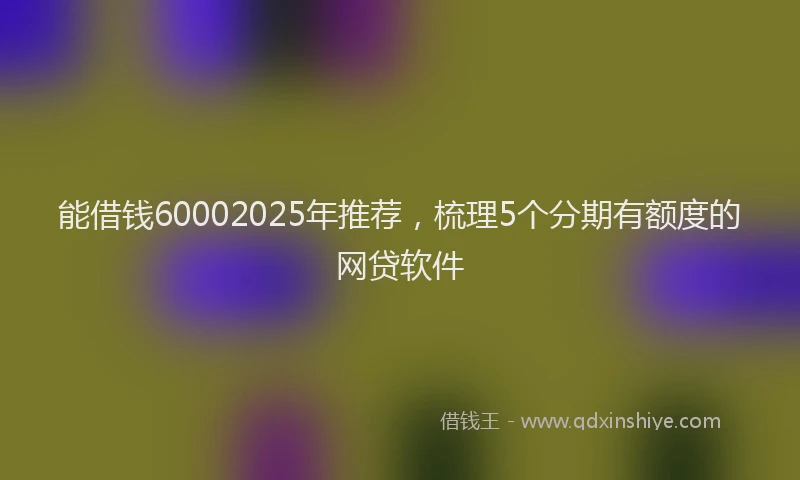 能借钱60002025年推荐，梳理5个分期有额度的网贷软件