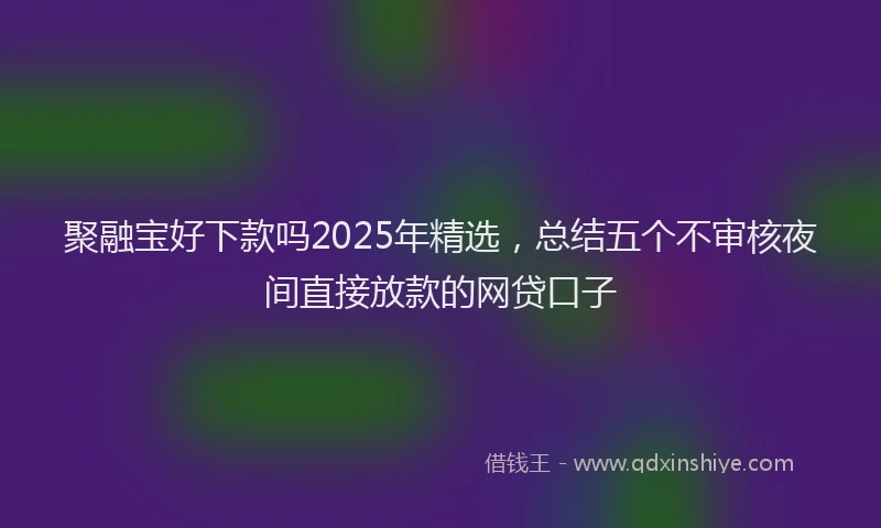聚融宝好下款吗2025年精选，总结五个不审核夜间直接放款的网贷口子