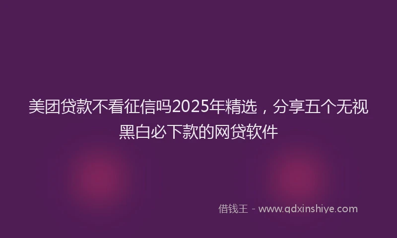 美团贷款不看征信吗2025年精选，分享五个无视黑白必下款的网贷软件