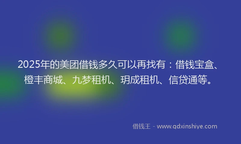 2025年的美团借钱多久可以再找有：借钱宝盒、橙丰商城、九梦租机、玥成租机、信贷通等。
