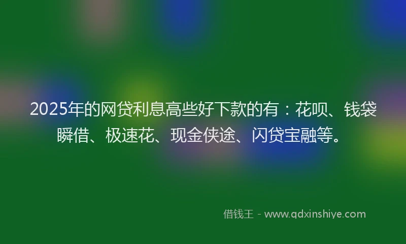 2025年的网贷利息高些好下款的有：花呗、钱袋瞬借、极速花、现金侠途、闪贷宝融等。