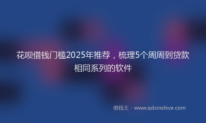 花呗借钱门槛2025年推荐，梳理5个周周到贷款相同系列的软件