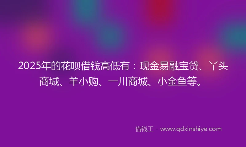 2025年的花呗借钱高低有：现金易融宝贷、丫头商城、羊小购、一川商城、小金鱼等。