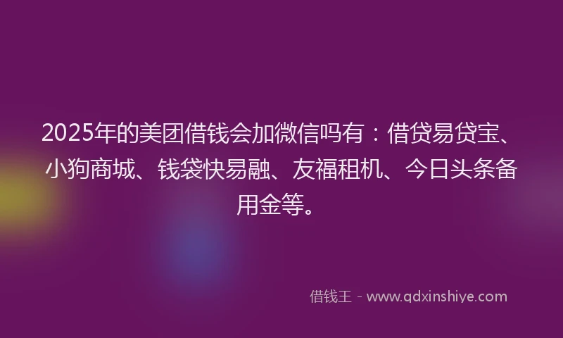 2025年的美团借钱会加微信吗有：借贷易贷宝、小狗商城、钱袋快易融、友福租机、今日头条备用金等。