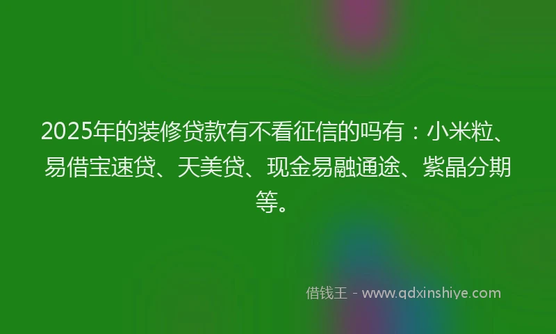 2025年的装修贷款有不看征信的吗有：小米粒、易借宝速贷、天美贷、现金易融通途、紫晶分期等。