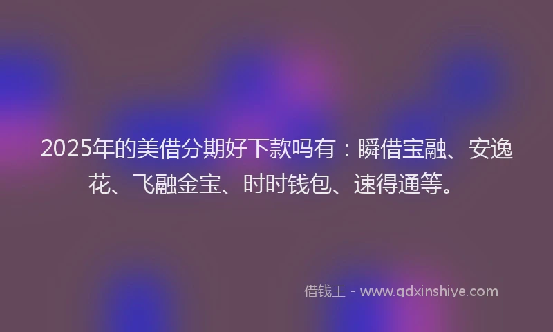 2025年的美借分期好下款吗有：瞬借宝融、安逸花、飞融金宝、时时钱包、速得通等。