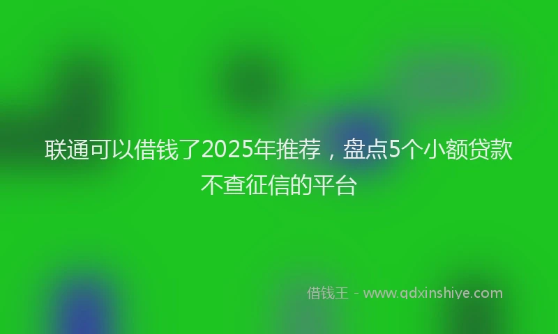 联通可以借钱了2025年推荐，盘点5个小额贷款不查征信的平台