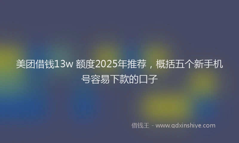 美团借钱13w 额度2025年推荐，概括五个新手机号容易下款的口子