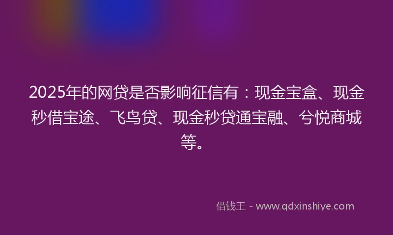 2025年的网贷是否影响征信有：现金宝盒、现金秒借宝途、飞鸟贷、现金秒贷通宝融、兮悦商城等。