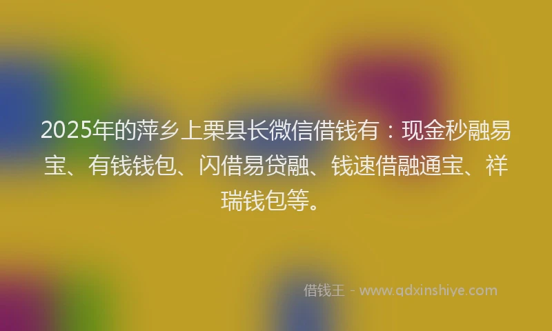 2025年的萍乡上栗县长微信借钱有：现金秒融易宝、有钱钱包、闪借易贷融、钱速借融通宝、祥瑞钱包等。