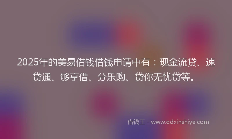 2025年的美易借钱借钱申请中有：现金流贷、速贷通、够享借、分乐购、贷你无忧贷等。