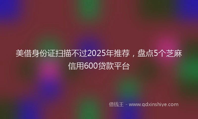 美借身份证扫描不过2025年推荐，盘点5个芝麻信用600贷款平台