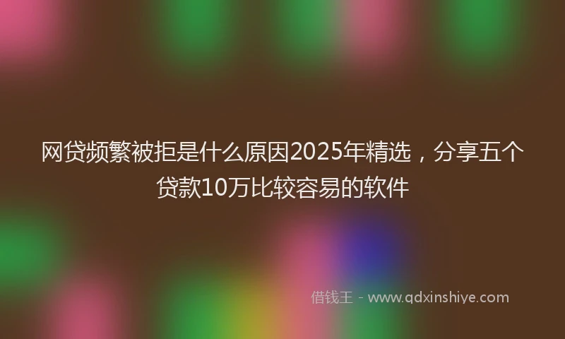 网贷频繁被拒是什么原因2025年精选，分享五个贷款10万比较容易的软件