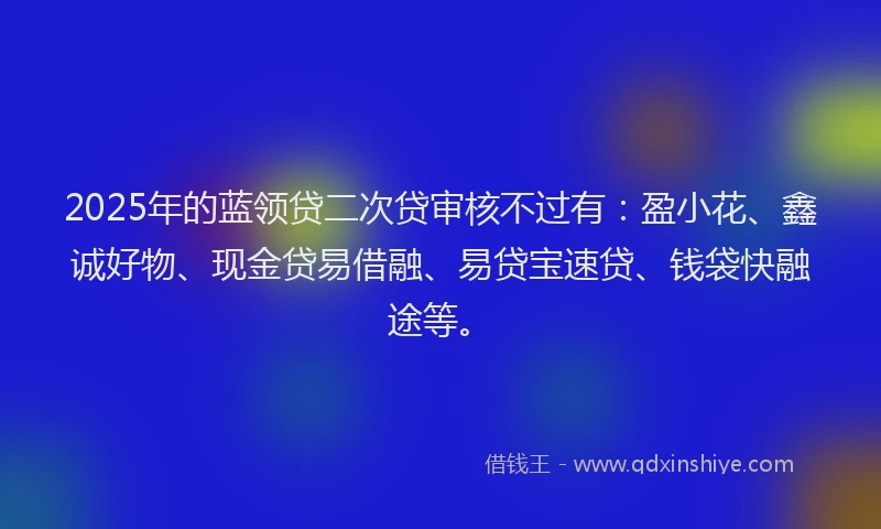 2025年的蓝领贷二次贷审核不过有：盈小花、鑫诚好物、现金贷易借融、易贷宝速贷、钱袋快融途等。