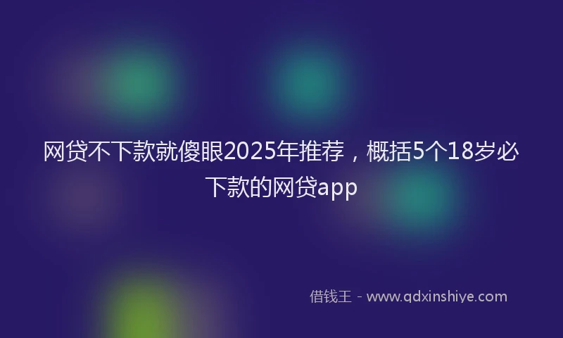 网贷不下款就傻眼2025年推荐，概括5个18岁必下款的网贷app